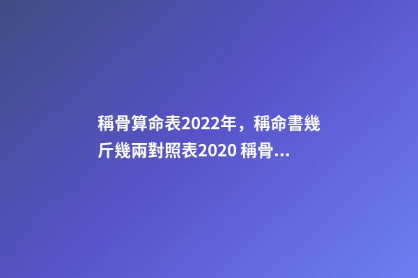 稱骨算命表2022年，稱命書幾斤幾兩對照表2020 稱骨算命幾斤幾兩對照表，諸葛亮稱命書幾斤幾兩對照表有哪些？